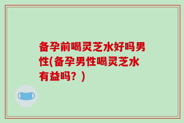 备孕前喝灵芝水好吗男性(备孕男性喝灵芝水有益吗？)