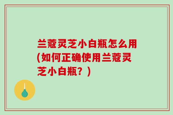 兰蔻灵芝小白瓶怎么用(如何正确使用兰蔻灵芝小白瓶？)