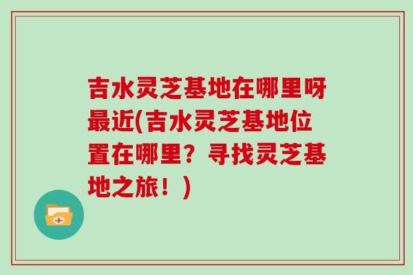 吉水灵芝基地在哪里呀近(吉水灵芝基地位置在哪里?寻找灵芝基地之旅!) 吉水灵芝基地在哪里呀近(吉水灵芝基地位置在哪里?寻找灵芝基地之旅!)