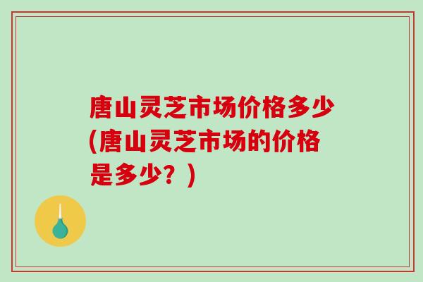 唐山灵芝市场价格多少(唐山灵芝市场的价格是多少?) 唐山灵芝市场价格多少(唐山灵芝市场的价格是多少?)