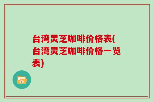 台湾灵芝咖啡价格表(台湾灵芝咖啡价格一览表)
