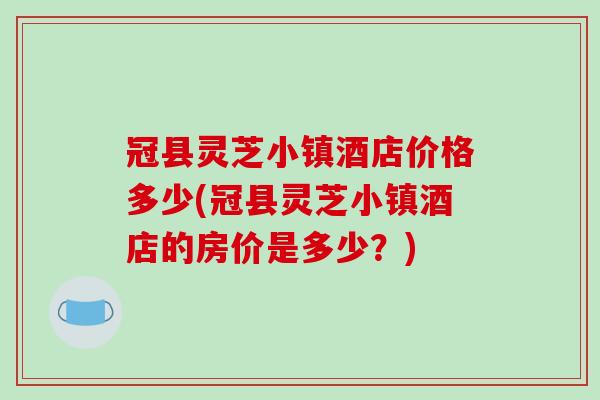 冠县灵芝小镇酒店价格多少(冠县灵芝小镇酒店的房价是多少?) 冠县灵芝小镇酒店价格多少(冠县灵芝小镇酒店的房价是多少?)