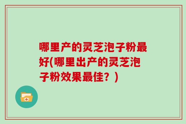 哪里产的灵芝泡子粉好(哪里出产的灵芝泡子粉效果佳？)