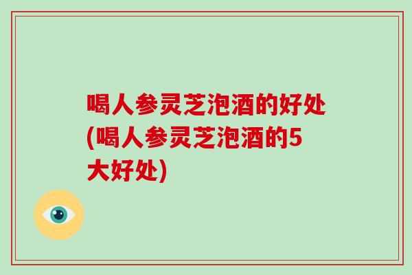 喝人参灵芝泡酒的好处(喝人参灵芝泡酒的5大好处)
