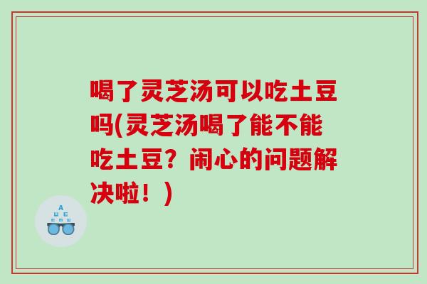 喝了灵芝汤可以吃土豆吗(灵芝汤喝了能不能吃土豆？闹心的问题解决啦！)