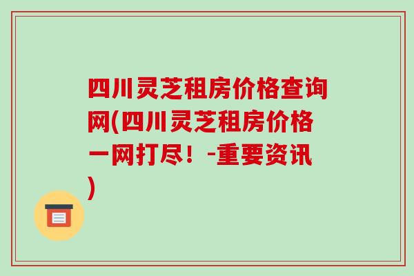四川灵芝租房价格查询网(四川灵芝租房价格一网打尽！-重要资讯)