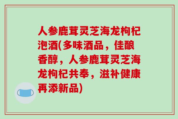 人参鹿茸灵芝海龙枸杞泡酒(多味酒品，佳酿香醇，人参鹿茸灵芝海龙枸杞共奉，滋补健康再添新品)