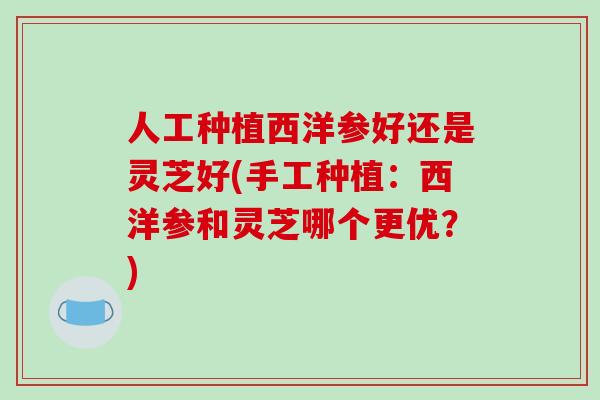 人工种植西洋参好还是灵芝好(手工种植：西洋参和灵芝哪个更优？)