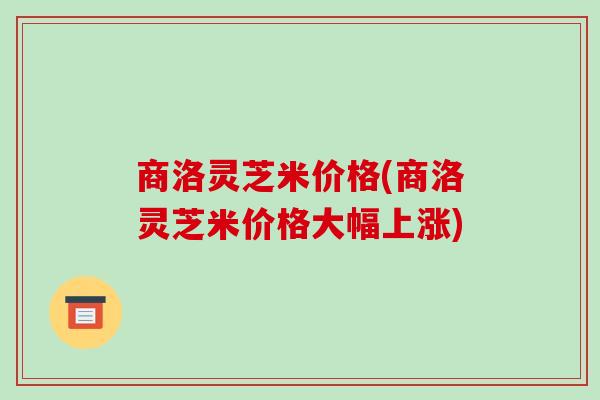 商洛灵芝米价格(商洛灵芝米价格大幅上涨) 商洛灵芝米价格(商洛灵芝米价格大幅上涨)