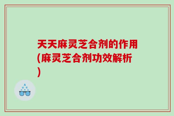 天天麻灵芝合剂的作用(麻灵芝合剂功效解析) 天天麻灵芝合剂的作用(麻灵芝合剂功效解析)