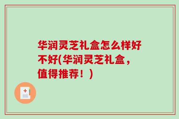 华润灵芝礼盒怎么样好不好(华润灵芝礼盒，值得推荐！)