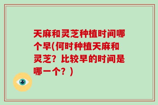 天麻和灵芝种植时间哪个早(何时种植天麻和灵芝？比较早的时间是哪一个？)