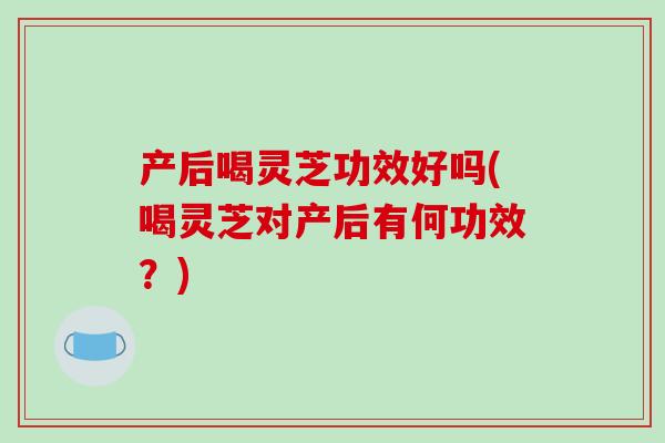 产后喝灵芝功效好吗(喝灵芝对产后有何功效？)