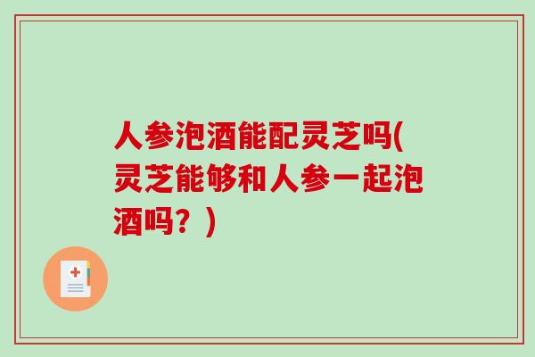 人参泡酒能配灵芝吗(灵芝能够和人参一起泡酒吗？)
