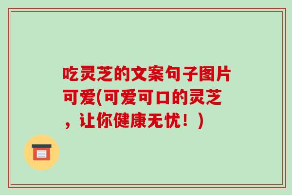 吃灵芝的文案句子图片可爱(可爱可口的灵芝,让你健康无忧!) 吃灵芝的文案句子图片可爱(可爱可口的灵芝,让你健康无忧!)