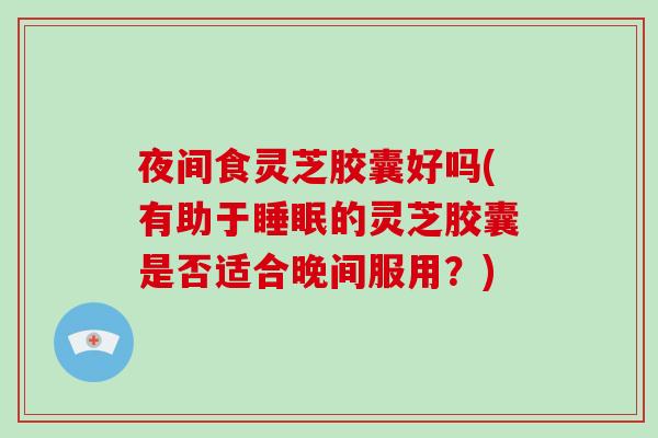 夜间食灵芝胶囊好吗(有助于的灵芝胶囊是否适合晚间服用？)