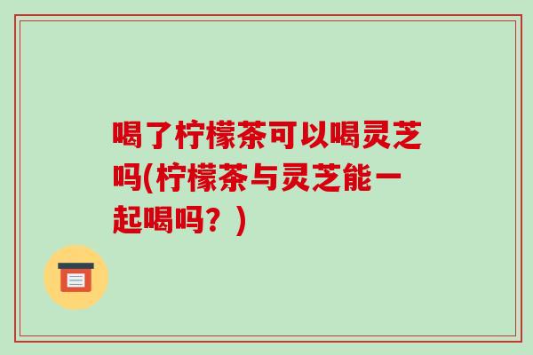 喝了柠檬茶可以喝灵芝吗(柠檬茶与灵芝能一起喝吗？)