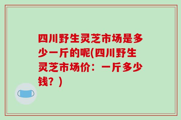 四川野生灵芝市场是多少一斤的呢(四川野生灵芝市场价：一斤多少钱？)