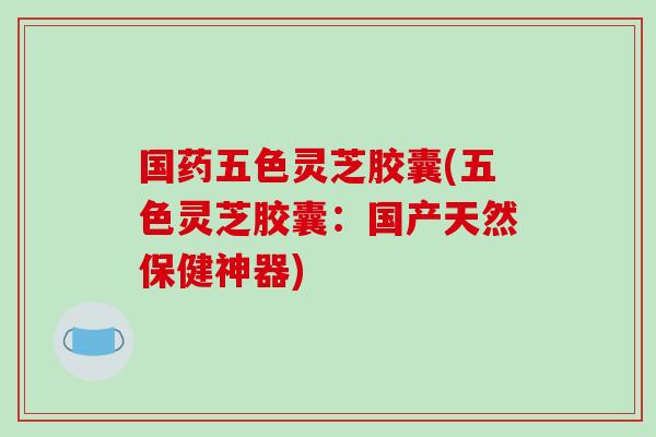 国药五色灵芝胶囊(五色灵芝胶囊：国产天然保健神器)