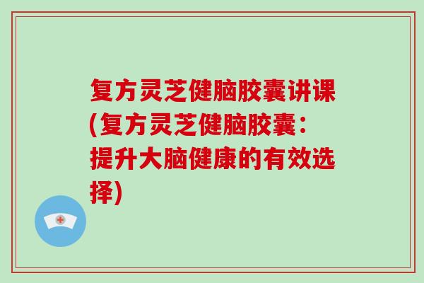 复方灵芝健脑胶囊讲课(复方灵芝健脑胶囊：提升大脑健康的有效选择)