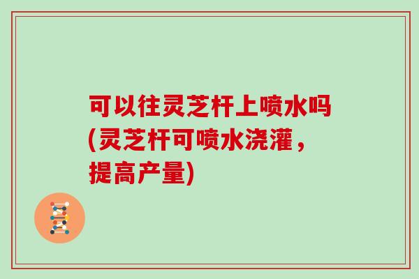 可以往灵芝杆上喷水吗(灵芝杆可喷水浇灌,提高产量) 可以往灵芝杆上喷水吗(灵芝杆可喷水浇灌,提高产量)