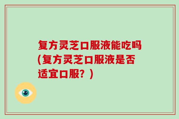 复方灵芝口服液能吃吗(复方灵芝口服液是否适宜口服？)