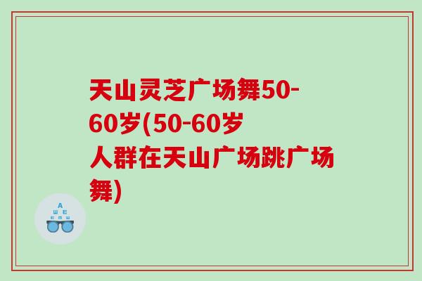 天山灵芝广场舞50-60岁(50-60岁人群在天山广场跳广场舞)