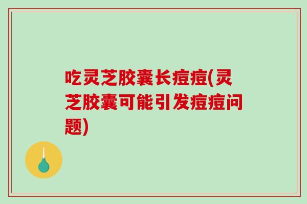 吃灵芝胶囊长痘痘(灵芝胶囊可能引发痘痘问题)