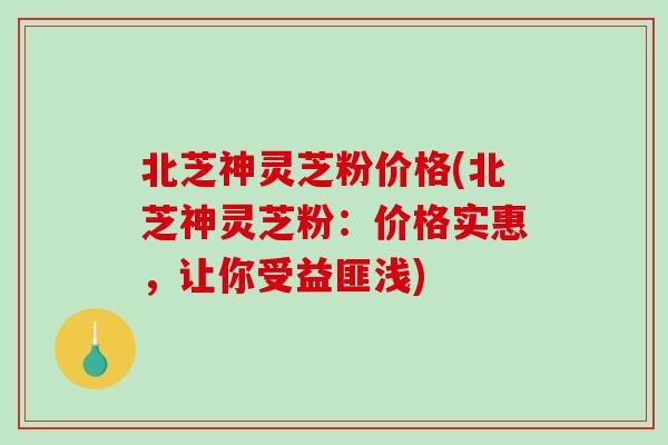 北芝神灵芝粉价格(北芝神灵芝粉：价格实惠，让你受益匪浅)