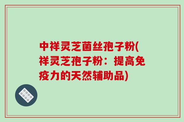 中祥灵芝菌丝孢子粉(祥灵芝孢子粉：提高免疫力的天然辅助品)