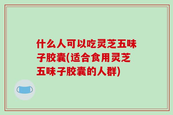 什么人可以吃灵芝五味子胶囊(适合食用灵芝五味子胶囊的人群)