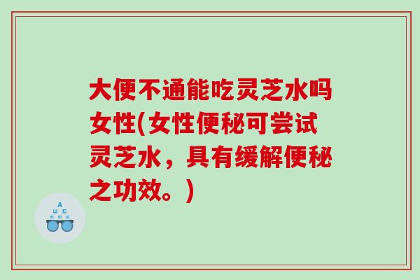 大便不通能吃灵芝水吗女性(女性可尝试灵芝水，具有缓解之功效。)