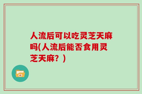 人流后可以吃灵芝天麻吗(人流后能否食用灵芝天麻？)