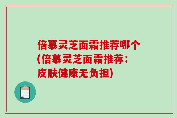 倍慕灵芝面霜推荐哪个(倍慕灵芝面霜推荐：健康无负担)