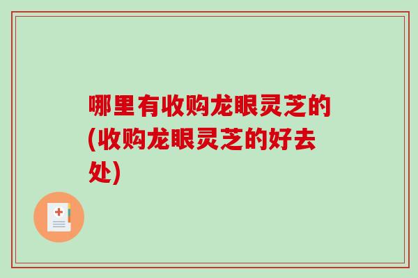 哪里有收购龙眼灵芝的(收购龙眼灵芝的好去处)