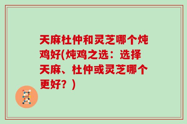 天麻杜仲和灵芝哪个炖鸡好(炖鸡之选：选择天麻、杜仲或灵芝哪个更好？)