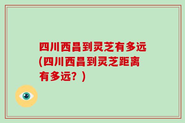 四川西昌到灵芝有多远(四川西昌到灵芝距离有多远？)