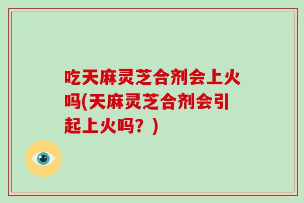 吃天麻灵芝合剂会上火吗(天麻灵芝合剂会引起上火吗？)
