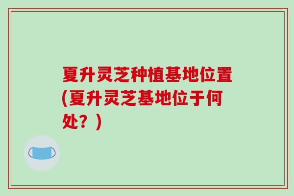 夏升灵芝种植基地位置(夏升灵芝基地位于何处？)
