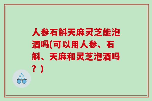 人参石斛天麻灵芝能泡酒吗(可以用人参、石斛、天麻和灵芝泡酒吗？)