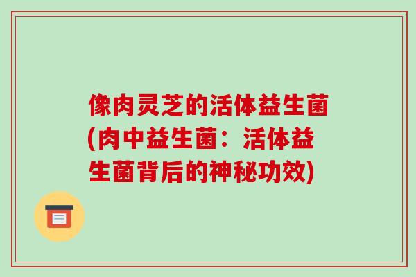 像肉灵芝的活体益生菌(肉中益生菌:活体益生菌背后的神秘功效) 像肉灵芝的活体益生菌(肉中益生菌:活体益生菌背后的神秘功效)