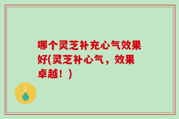 哪个灵芝补充心气效果好(灵芝补心气,效果卓越!) 哪个灵芝补充心气效果好(灵芝补心气,效果卓越!)