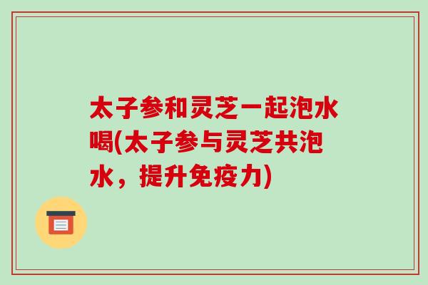 太子参和灵芝一起泡水喝(太子参与灵芝共泡水，提升免疫力)