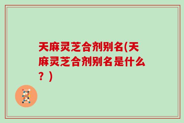 天麻灵芝合剂别名(天麻灵芝合剂别名是什么？)