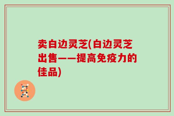 卖白边灵芝(白边灵芝出售——提高免疫力的佳品)