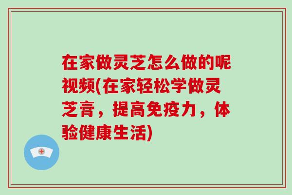 在家做灵芝怎么做的呢视频(在家轻松学做灵芝膏，提高免疫力，体验健康生活)