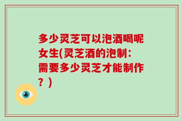 多少灵芝可以泡酒喝呢女生(灵芝酒的泡制：需要多少灵芝才能制作？)