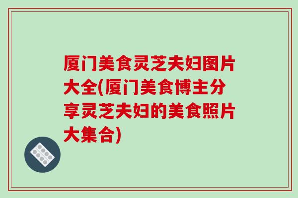 厦门美食灵芝夫妇图片大全(厦门美食博主分享灵芝夫妇的美食照片大集合)