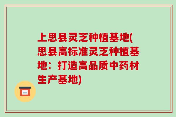 上思县灵芝种植基地(思县高标准灵芝种植基地：打造高品质材生产基地)