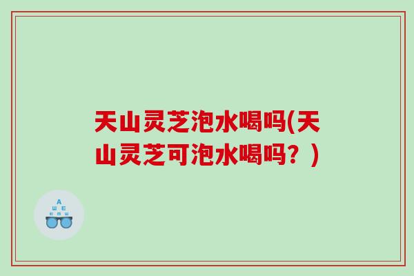 天山灵芝泡水喝吗(天山灵芝可泡水喝吗?) 天山灵芝泡水喝吗(天山灵芝可泡水喝吗?)